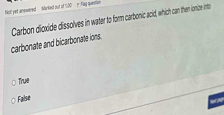 Not yet answered Marked out of 1.00 - Flag question
Carbon dioxide dissolves in water to form carbonic acid, which can then ionize into
carbonate and bicarbonate ions.
True
False
tan