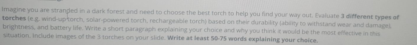 Imagine you are stranded in a dark forest and need to choose the best torch to help you find your way out. Evaluate 3 different types of 
torches (e.g. wind-up-torch, solar-powered torch, rechargeable torch) based on their durability (ability to withstand wear and damage), 
brightness, and battery life. Write a short paragraph explaining your choice and why you think it would be the most effective in this 
situation. Include images of the 3 torches on your slide. Write at least 50-75 words explaining your choice.