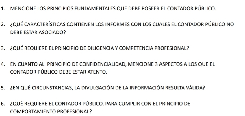 MENCIONE LOS PRINCIPIOS FUNDAMENTALES QUE DEBE POSEER EL CONTADOR PÚBLICO. 
2. ¿QUÉ CARACTERÍSTICAS CONTIENEN LOS INFORMES CON LOS CUALES EL CONTADOR PÚBLICO NO 
DEBE ESTAR ASOCIADO? 
3. ¿QUÉ REQUIERE EL PRINCIPIO DE DILIGENCIA Y COMPETENCIA PROFESIONAL? 
4. EN CUANTO AL PRINCIPIO DE CONFIDENCIALIDAD, MENCIONE 3 ASPECTOS A LOS QUE EL 
CONTADOR PÚBLICO DEBE ESTAR ATENTO. 
5. ¿EN QUÉ CIRCUNSTANCIAS, La DIVULGACIÓN DE LA INFORMACIÓN RESULTA VÁLIDA? 
6. ¿QUÉ REQUIERE EL CONTADOR PÚBLICO, PARA CUMPLIR CON EL PRINCIPIO DE 
COMPORTAMIENTO PROFESIONAL?