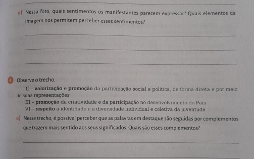 c Nessa foto, quais sentimentos os manifestantes parecem expressar? Quais elementos da 
imagem nos permitem perceber esses sentimentos? 
_ 
_ 
_ 
① Observe o trecho. 
II - valorização e promoção da participação social e política, de forma direta e por meio 
de suas representações 
III - promoção da criatividade e da participação no desenvolvimento do Pais 
VI - respeito à identidade e à diversidade individual e coletiva da juventude 
a) Nesse trecho, é possível perceber que as palavras em destaque são seguidas por complementos 
que trazem mais sentido aos seus significados. Quais são esses complementos? 
_