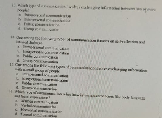 Which type of commnication involves exchanging information between two or more
people?
a. Intraporsonal communication
b Interpersonal communication
c. Public communication
d Gromp communication
14. One among the following types of communication focuses on self-reflection and
internal dialogue
a. Intrapersonal communication
b. Interpersonal communication
c. Public communication
d. Group communication
15. One among the following types of communication involve exchanging information
with a small group of people
a Intrapersonal communication
b. Interpersonal communication
c. Public communication
d. Group communication
16. Which type of commumication relies heavily on nouverbal cues like body language
and facial expressions?. Written communication
b Verbal communication
c. Nonverbal communication
d. Formal communication