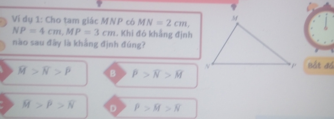 Ví dụ 1: Cho tam giác MNP có MN=2cm,
NP=4cm, MP=3cm. Khi đó khẳng định
nào sau đây là khẳng định đúng?
widehat M>widehat N>widehat P
Bắt đồ
B widehat P>widehat N>widehat M
overline M>widehat P>widehat N D rho >widehat M>widehat N