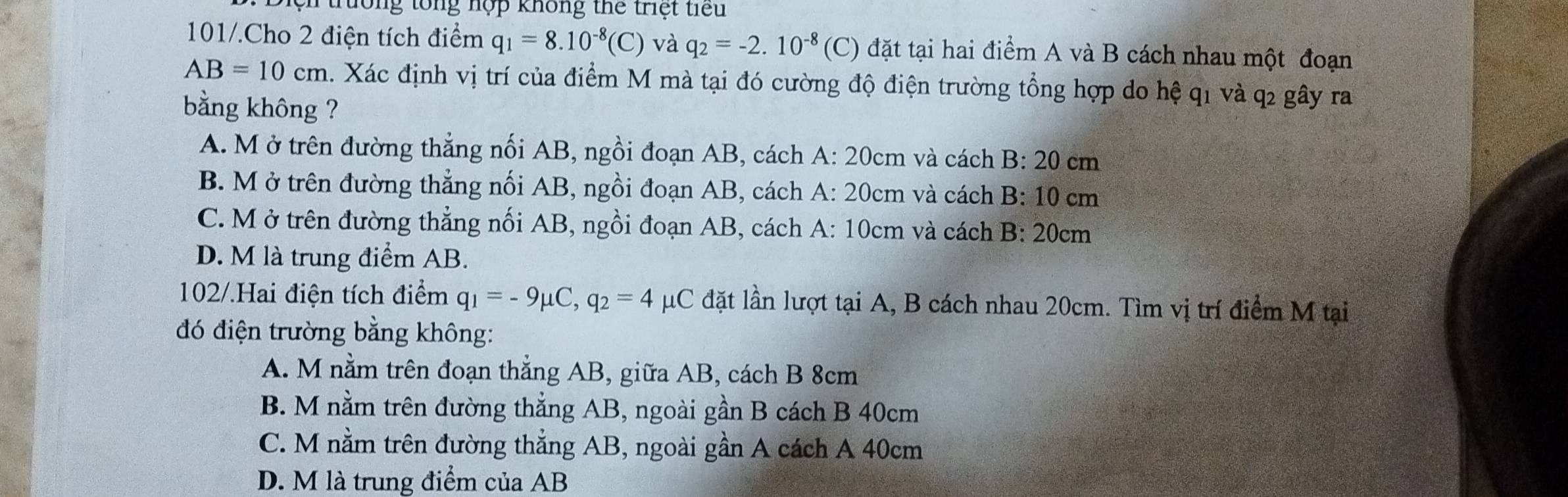 Diện trường tổng nợp không thể triệt tiểu
101/.Cho 2 điện tích điểm q_1=8.10^(-8)(C) và q_2=-2.10^(-8) (C) đặt tại hai điểm A và B cách nhau một đoạn
AB=10cm 1. Xác định vị trí của điểm M mà tại đó cường độ điện trường tổng hợp do hệ q1 và q2 gây ra
bằng không ?
A. M ở trên đường thẳng nối AB, ngồi đoạn AB, cách A: 20cm và cách B 20c m
B. M ở trên đường thẳng nối AB, ngồi đoạn AB, cách A: 20cm và cách B: 10 cm
C. M ở trên đường thẳng nối AB, ngồi đoạn AB, cách A: 10cm và cách B:20 cm
D. M là trung điểm AB.
102/.Hai điện tích điểm q_1=-9mu C, q_2=4 μC đặt lần lượt tại A, B cách nhau 20cm. Tìm vị trí điểm M tại
đó điện trường bằng không:
A. M nằm trên đoạn thẳng AB, giữa AB, cách B 8cm
B. M nằm trên đường thẳng AB, ngoài gần B cách B 40cm
C. M nằm trên đường thẳng AB, ngoài gần A cách A 40cm
D. M là trung điểm của AB