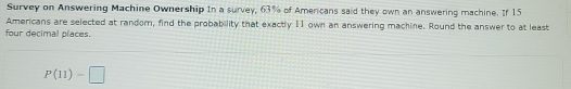 Survey on Answering Machine Ownership In a survey, 63% of Amercans said they own an answering machine. If 15
Americans are selected at random, find the probability that exactly 11 own an answering machine. Round the answer to at least 
four decimal places.
P(11)-□