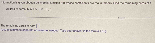 Information is given about a polynomial function f(x) whose coefficients are real numbers. Find the remaining zeros of f.
Degree 6; zeros: 6, 5+7i, -8-3i, ^circ  n 
The remaining zeros of f are □ . 
(Use a comma to separate answers as needed. Type your answer in the form a+bi.)