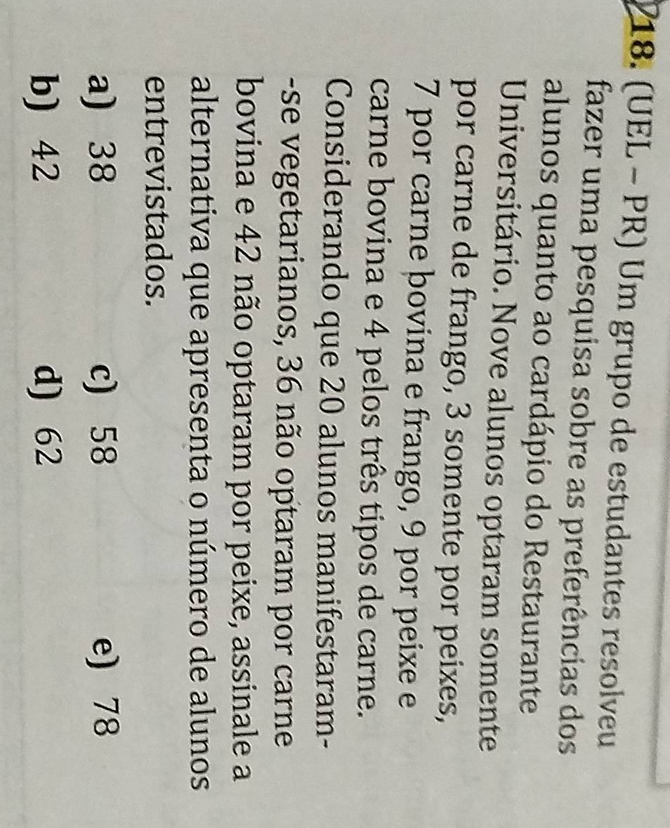 (UEL - PR) Um grupo de estudantes resolveu
fazer uma pesquisa sobre as preferências dos
alunos quanto ao cardápio do Restaurante
Universitário. Nove alunos optaram somente
por carne de frango, 3 somente por peixes,
7 por carne bovina e frango, 9 por peixe e
carne bovina e 4 pelos três tipos de carne.
Considerando que 20 alunos manifestaram-
-se vegetarianos, 36 não optaram por carne
bovina e 42 não optaram por peixe, assinale a
alternativa que apresenta o número de alunos
entrevistados.
a) 38 c) 58 e) 78
b) 42 d) 62