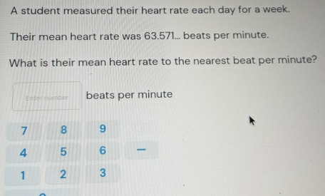 A student measured their heart rate each day for a week. 
Their mean heart rate was 63.571... beats per minute. 
What is their mean heart rate to the nearest beat per minute? 
Enter number beats per minute
7 8 9
4 5 6
1 2 3