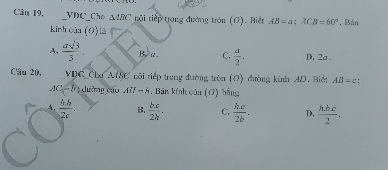 underline VDC_  Cho △ ABC nội tiếp trong đường tròn (O). Biết AB=a; ACB=60°. Bán
kính cia(O) là
A.  asqrt(3)/3 . B. a.  a/2 . 
C. D. 2a.
Câu 20. VDC _Cho △ ABC nội tiếp trong đường tròn (O) đường kính AD. Biết AB=c :
AC=b; đường cao AH=h. Bán kính của (O) bằng
A.  (b.h)/2c .
B.  (b.c)/2h .  (h.c)/2b .  (h.b.c)/2 . 
C.
D.