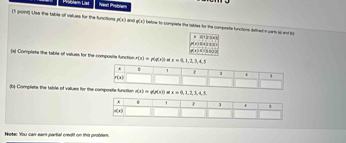 Problem List Next Problem
(1 point) Use the table of values for the functions p(x) and q(x) below to complete the tables for the composite functions defined in parts (a) and (b):
(a) Complete the table of values for the composite function r(x)=p(q(x)) x=0,1,2,3,4,5
(b) Complete the table of values for the c s(x)=q(p(x)) at x=0,1,2,3,4,5.
Note: You can earn partial credit on this problem.