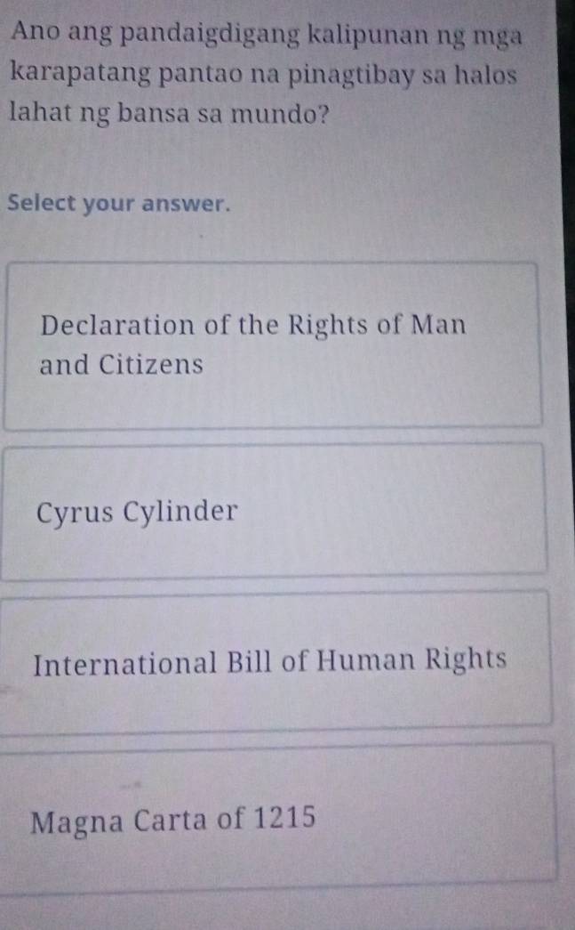 Ano ang pandaigdigang kalipunan ng mga
karapatang pantao na pinagtibay sa halos
lahat ng bansa sa mundo?
Select your answer.
Declaration of the Rights of Man
and Citizens
Cyrus Cylinder
International Bill of Human Rights
Magna Carta of 1215