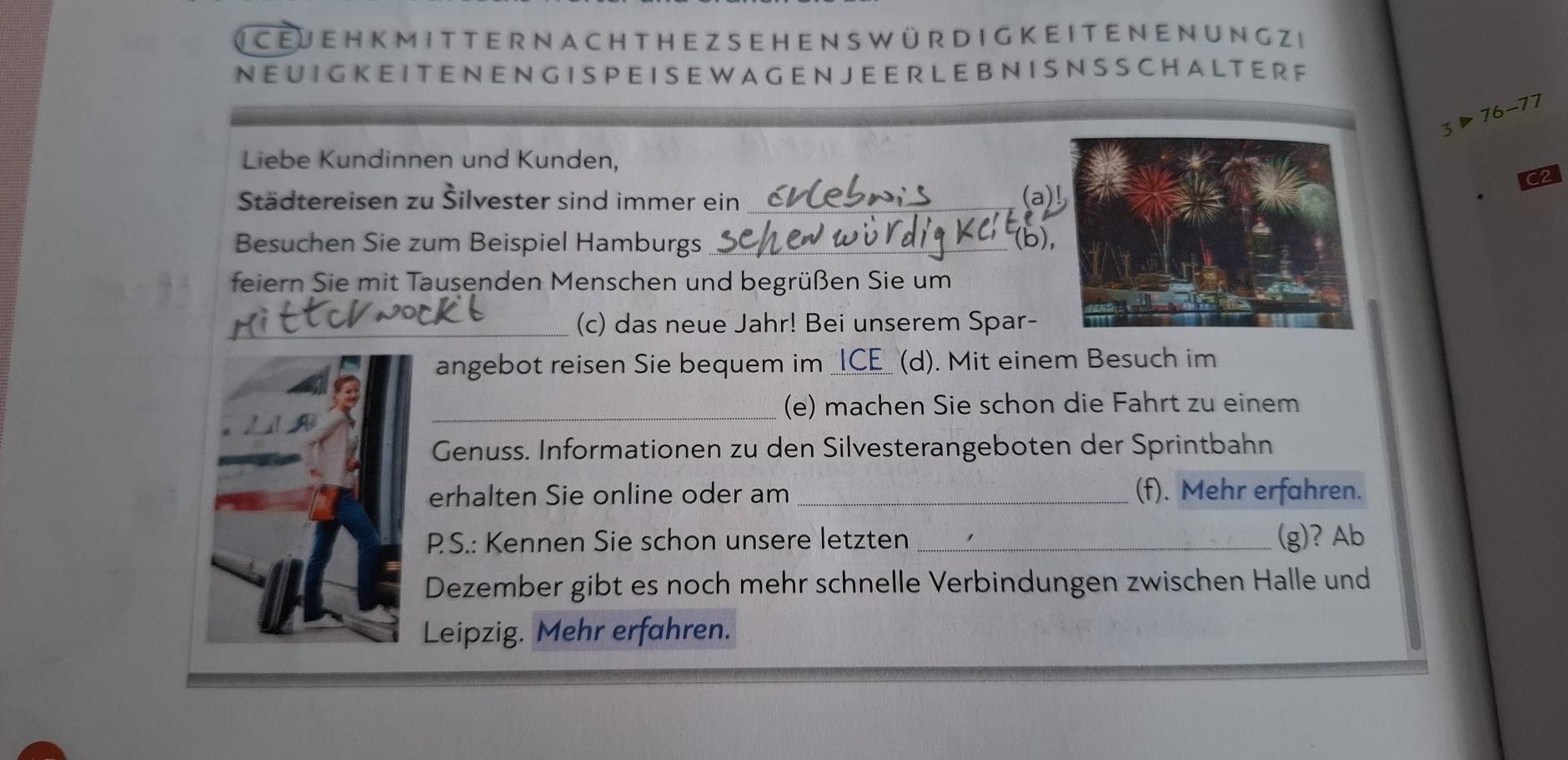 ( CEJE H K M IT TER NA CH TH EZSEH EN S w ür D I G KE ITEN E N UNG Zi 
N EU I GK E IT E N EN G IS P E I S E W A GE N J E E R LE B N I S N S S C H AL TE R F
3>76-77
Liebe Kundinnen und Kunden, 
C2 
Städtereisen zu Šilvester sind immer ein _(a) 
Besuchen Sie zum Beispiel Hamburgs _(b), 
feiern Sie mit Tausenden Menschen und begrüßen Sie um 
_(c) das neue Jahr! Bei unserem Spar- 
angebot reisen Sie bequem im _(d). Mit einem Besuch im 
_(e) machen Sie schon die Fahrt zu einem 
Genuss. Informationen zu den Silvesterangeboten der Sprintbahn 
erhalten Sie online oder am _(f). Mehr erfahren. 
PS.: Kennen Sie schon unsere letzten _(g)? Ab 
Dezember gibt es noch mehr schnelle Verbindungen zwischen Halle und 
Leipzig. Mehr erfahren.