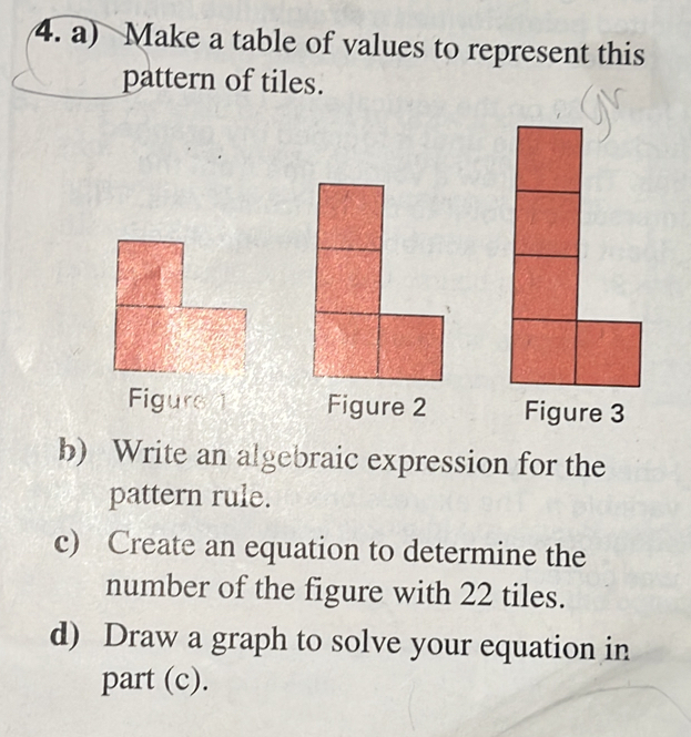 Make a table of values to represent this 
pattern of tiles. 
Figure 1 Figure 2 
b) Write an algebraic expression for the 
pattern rule. 
c) Create an equation to determine the 
number of the figure with 22 tiles. 
d) Draw a graph to solve your equation in 
part (c).