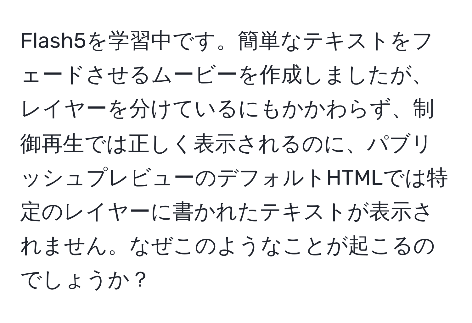 Flash5を学習中です。簡単なテキストをフェードさせるムービーを作成しましたが、レイヤーを分けているにもかかわらず、制御再生では正しく表示されるのに、パブリッシュプレビューのデフォルトHTMLでは特定のレイヤーに書かれたテキストが表示されません。なぜこのようなことが起こるのでしょうか？