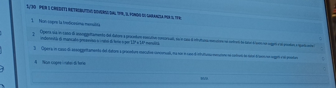 1/30 PER I CREDITI RETRIBUTIVI DIVERSI DAL TFR, IL FONDO DI GARANZIA PER IL TFR: 
1 Non copre la tredicesima mensilità 
2 Opera sia in caso di assoggettamento del datore a procedure esecutiv conosuall, sia in cain ro non soggetti a tali procedure, e riguarda anche 
indennità di mancato preavviso o i ratei di ferie o per 13^a 14^a mensilità 
3 Opera in caso di assoggettamento del datore a procedure esecutive concorsuali, ma non ín caso di infruttuosa esecuzione nei confronti dei datorí i lavoro non soggetti a talí procedure 
4 Non copre i ratei di ferie 
INVIA