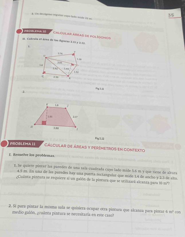 35
2. Un decágono regular cuyo lado mide 22 m.
PROBLEMA10
CALCULAR ÁREAS DE POLÍGONOS
II. Calcula el área de las figuras 2.11 y 2.12.
1.
Fig 2.11
2.
Fig 2.12
PROBLEMA 11 CÁLCULAR DE ÁREAS Y PERÍMETROS EN CONTEXTO
I. Resuelve los problemas.
1. Se quiere pintar las paredes de una sala cuadrada cuyo lado mide 5.6 m y que tiene de altura
4.5 m. En una de las paredes hay una puerta rectangular que mide 1.4 de ancho y 2.3 de alto.
¿Cuánta pintura se requiere si un galón de la pintura que se utilizará alcanza para 10m^2 2
2. Si para pintar la misma sala se quisiera ocupar otra pintura que alcanza para pintar 6m^2 con
medio galón, ¿cuánta pintura se necesitaría en este caso?