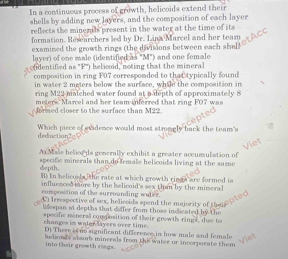 urse
In a continuous process of growth, helicoids extend their
shells by adding new layers, and the composition of each layer
reflects the minerals present in the water at the time of its
formation. Researchers led by Dr. Lina Marcel and her team
examined the growth rings (the divisions between each shell
layer) of one male (identified as ' M '') and one female
(identified as ' F '') helicoid, noting that the mineral
composition in ring F07 corresponded to that typically found
in water 2 meters below the surface, while the composition in
ring M22 matched water found at a depth of approximately 8
meters. Marcel and her team inferred that ring F07 was
formed closer to the surface than M22.
Which piece of evidence would most strongly back the team's
deduction?
a

A) Male helice ds generally exhibit a greater accumulation of
specific minerals than do female helicoids living at the same
depth.
B) In helicoids, the rate at which growth rings are formed is
influenced more by the helicoid's sex than by the mineral
composition of the surrounding water.
pted
C) Irrespective of sex, helicoids spend the majority of thei
lifespan at depths that differ from those indicated by the
specific mineral composition of their growth rings, due to
changes in water layers over time.
D) There is no significant difference in how male and female
helicoids absorb minerals from the water or incorporate them 
into their growth rings.