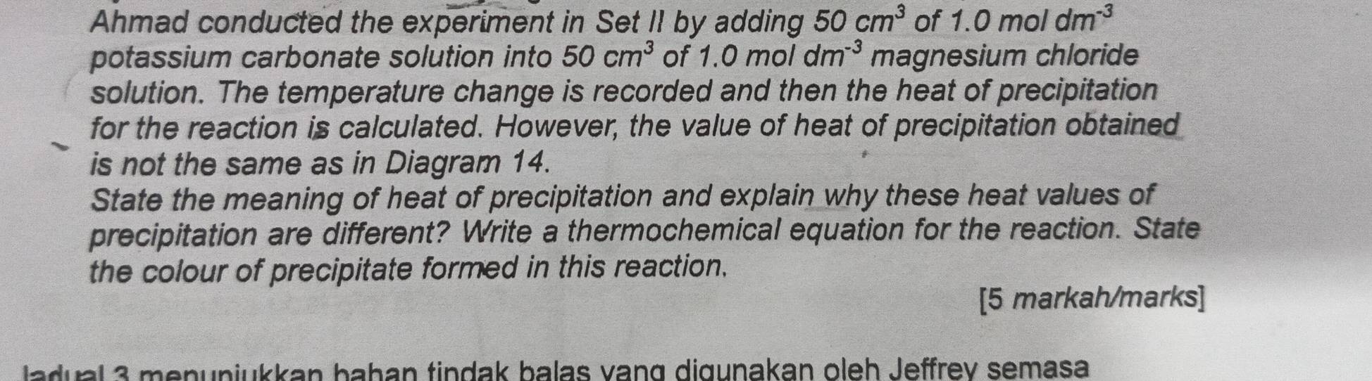 Ahmad conducted the experiment in Set II by adding 50cm^3 of 1.0moldm^(-3)
potassium carbonate solution into 50cm^3 of 1.0moldm^(-3) magnesium chloride 
solution. The temperature change is recorded and then the heat of precipitation 
for the reaction is calculated. However, the value of heat of precipitation obtained 
is not the same as in Diagram 14. 
State the meaning of heat of precipitation and explain why these heat values of 
precipitation are different? Write a thermochemical equation for the reaction. State 
the colour of precipitate formed in this reaction. 
[5 markah/marks] 
ladual 3 menunjukkan bahan tindak balas vang digunakan oleh Jeffrev semasa