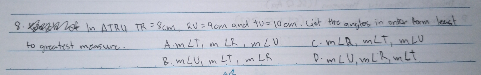 lot In △ TRU_1 TR=8cm, RV=9cm and +v=10cm Cist the angles in order form least
to greatest measure.
A. m∠ T, m∠ R, m∠ V C. m∠ R, m∠ T, m∠ U
D.
B. m∠ U_1m∠ T, m∠ R m∠ U, m∠ R, m∠ t