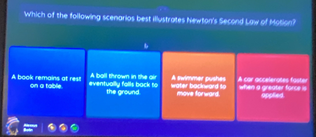 Which of the following scenarios best illustrates Newton's Second Law of Motion?
A ball thrown in the air A swimmer pushes
A book remains at rest eventually falls back to water backward to A car accelerates faster
on a table. when a greater force is
the ground. move forward. applied.