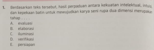 Berdasarkan teks tersebut, hasil perpaduan antara kekuatan intelektual, intuisi
dan kepekaan batin untuk mewujudkan karya seni rupa dua dimensi merupaka
tahap . . . .
A. evaluasi
B. elaborasi
C. iluminasi
D. verifikasi
E. persiapan