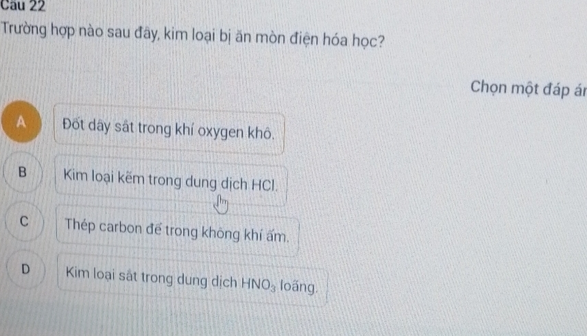 Trường hợp nào sau đây, kim loại bị ăn mòn điện hóa học?
Chọn một đáp ár
A Đốt dây sắt trong khí oxygen khô.
B Kim loại kẽm trong dung dịch HCl.
C Thép carbon để trong không khí ấm.
D Kim loại sắt trong dung dịch HNO_3 loãng.