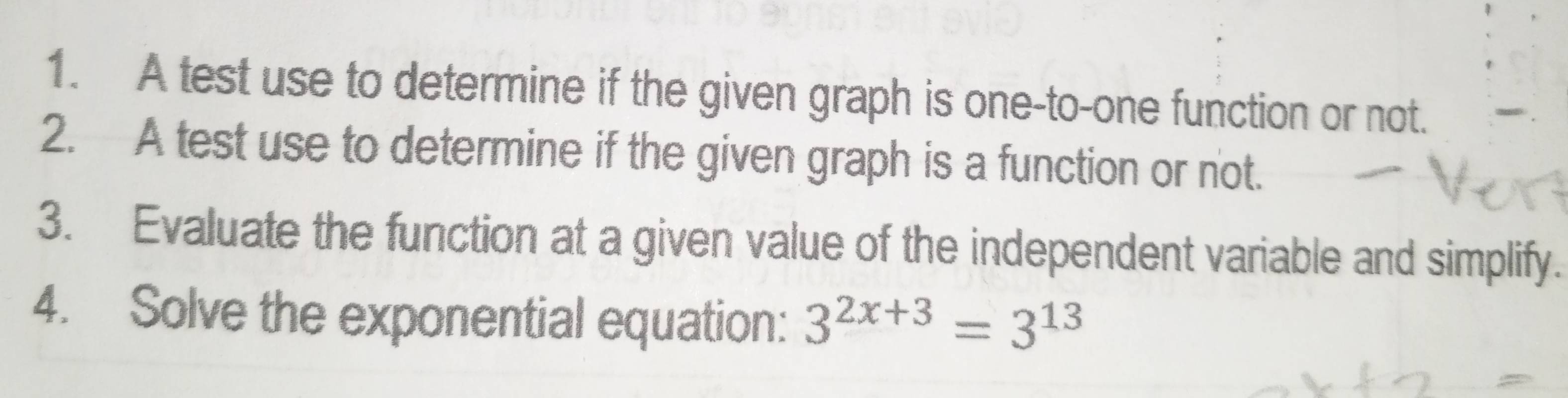 A test use to determine if the given graph is one-to-one function or not. 
2. A test use to determine if the given graph is a function or not. 
3. Evaluate the function at a given value of the independent variable and simplify. 
4. Solve the exponential equation: 3^(2x+3)=3^(13)