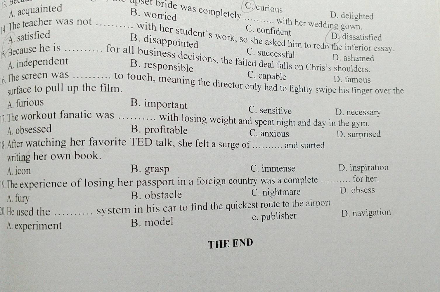 Becu
A. acquainted
C. curious
upset bride was completely _
B. worried D. delighted
14. The teacher was not _with her wedding gown.
A. satisfied
C. confident
D. dissatisfied
with her student’s work, so she asked him to redo the inferior essay.
B. disappointed
5. Because he is_
C. successful D. ashamed
for all business decisions, the failed deal falls on Chris’s shoulders.
A. independent
B. responsible
16. The screen was _C. capable D. famous
to touch, meaning the director only had to lightly swipe his finger over the
surface to pull up the film.
A. furious B. important C. sensitive D. necessary
17. The workout fanatic was_
with losing weight and spent night and day in the gym.
A. obsessed B. profitable C. anxious
D. surprised
18. After watching her favorite TED talk, she felt a surge of_ and started
writing her own book.
A. icon B. grasp C. immense D. inspiration
19. The experience of losing her passport in a foreign country was a complete_
for her.
A. fury B. obstacle C. nightmare D. obsess
20. He used the _system in his car to find the quickest route to the airport.
A. experiment B. model c. publisher
D. navigation
THE END