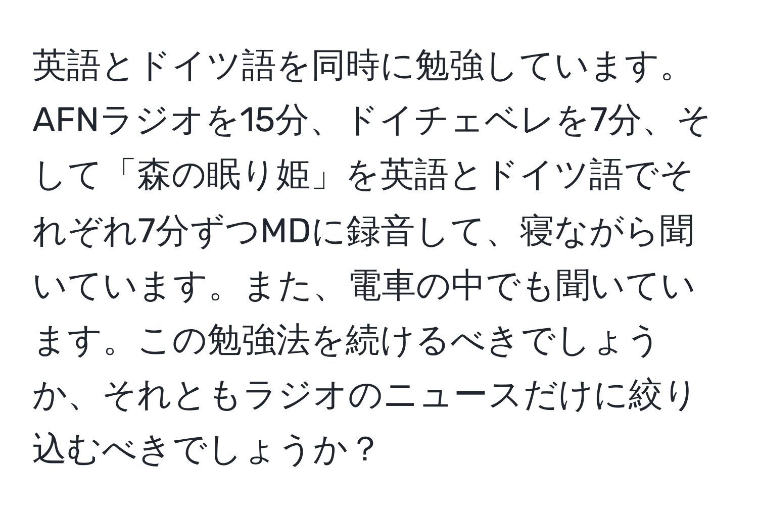 英語とドイツ語を同時に勉強しています。AFNラジオを15分、ドイチェベレを7分、そして「森の眠り姫」を英語とドイツ語でそれぞれ7分ずつMDに録音して、寝ながら聞いています。また、電車の中でも聞いています。この勉強法を続けるべきでしょうか、それともラジオのニュースだけに絞り込むべきでしょうか？