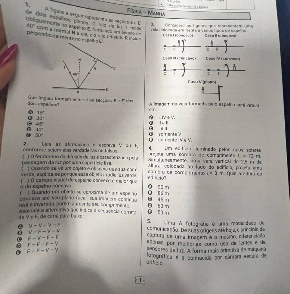 rascunho.
1.
Esta prova contérn 3 páginas
Física - Manhã
A figura a seguir representa as seções E e E' 3. Considere as figuras que representam uma
de dois espelhos planos. O raio de luz I incide vela colocada em frente a vários tipos de espelho.
obliquamente no espelho E, formando um ângulo de Caso I (cóncavo) Caso II (cóncavo)
40° com a normal N a ele, e o raio refletido R incide
perpendicularmente no espelho E'.
8
C F C F
Caso III (cóncavo) Caso IV (convexo)
n
C F C F
Caso V (plano)
ň
Que ángulo formam entre si as secções E e E' dos
dois espelhos? A imagem da vela formada pelo espelho será virtual
em:
A 15°
B 30° Ⓐ I, IV e V.
C 45° ⑬ⅢeⅢ.
40° l e ll
E 50°
somente V.
⑬ somente IV e V.
2. Leia as afirmações e escreva V ou F, 4. Um edifício iluminado pelos raios solares
conforme sejam elas verdadeiras ou falsas. projeta uma sombra de comprimento L=72m.
 ) O fenômeno da difusão da luz é caracterizado pela Simultaneamente, uma vara vertical de 2,5 m de
passagem da luz por uma superfície lisa. altura, colocada ao lado do edifício, projeta uma
 ) Quando se vê um objeto e observa que sua cor é sombra de comprimento l=3m
verde, explica-se por que esse objeto irradia luz verde. edifício? . Qual a altura do
( ) O campo visual do espelho convexo é maior que
o do espelho côncavo.
Ⓐ 90 m
. ) Quando um objeto se aproxima de um espelho ⑬ 86 m
concavo até seu plano focal, sua imagem continua 0 45 m
real e invertida, porém aumenta seu comprimento. ① 60 m
Assinale a alternativa que indica a sequência correta ⑬ 50 m
de V e F, de cima para baixo:
5. Uma A fotografia é uma modalidade de
A V-V-V-F
V-F-V-V
comunicação. De suas origens até hoje, o princípio da
C F-V-F-F
captura de uma imagem é o mesmo, diferenciado
F-F-F-V apenas por melhorias como uso de lentes e de
0 F-F-V-V
sensores de luz. A forma mais primitiva de máquina
fotográfica é a conhecida por camara escura de
orifício.
1