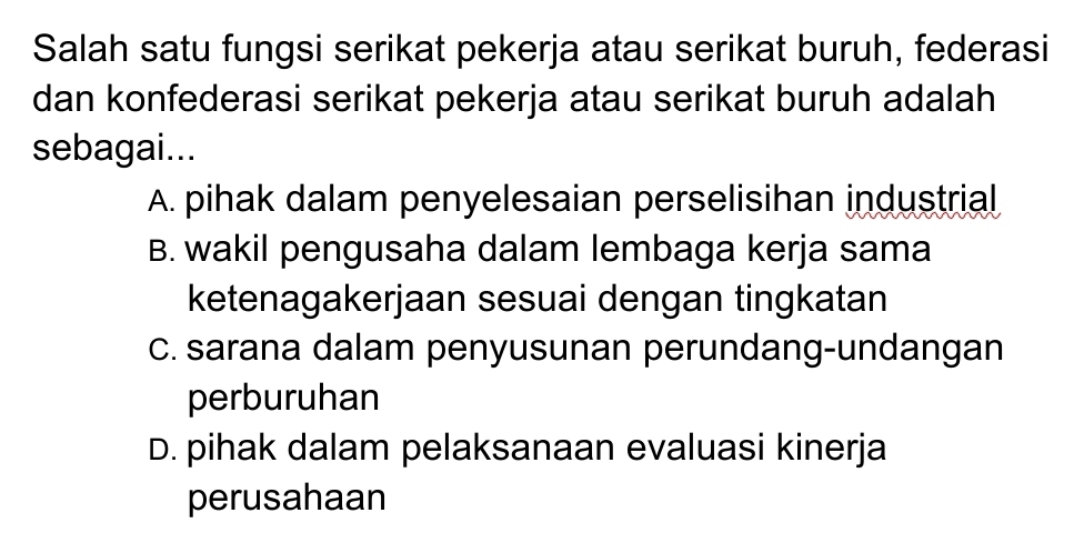 Salah satu fungsi serikat pekerja atau serikat buruh, federasi
dan konfederasi serikat pekerja atau serikat buruh adalah
sebagai...
A. pihak dalam penyelesaian perselisihan industrial
B. wakil pengusaha dalam lembaga kerja sama
ketenagakerjaan sesuai dengan tingkatan
C. sarana dalam penyusunan perundang-undangan
perburuhan
D. pihak dalam pelaksanaan evaluasi kinerja
perusahaan