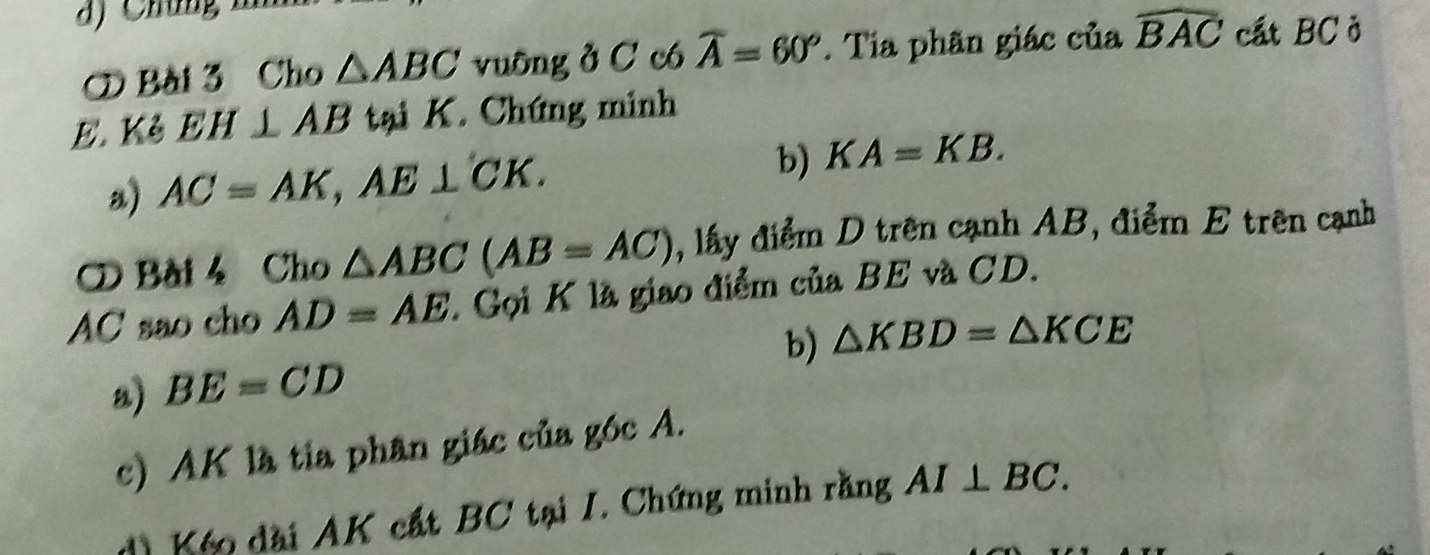 ⑦ Bài 3 Cho △ ABC vuông ở C có widehat A=60°. Tia phân giác của widehat BAC cất BC ở 
E. Kẻ EH⊥ AB tại K. Chứng minh 
b) 
a) AC=AK, AE⊥ CK. KA=KB. 
Bài 4 Cho △ ABC(AB=AC) , lấy điểm D trên cạnh AB, điểm E trên cạnh
AC sao cho AD=AE. Gọi K là giao điểm của BE và CD. 
b) △ KBD=△ KCE
a) BE=CD
c) AK là tia phân giác của góc A. 
d) Kếo đài AK cất BC tại I. Chứng minh rằng AI⊥ BC.