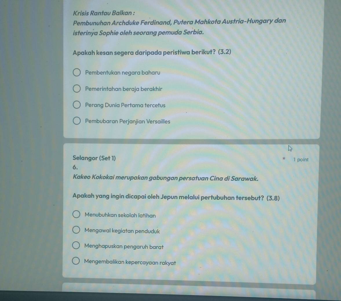 Krisis Rantau Balkan :
Pembunuhan Archduke Ferdinand, Putera Mahkota Austria-Hungary dan
isterinýa Sophie oleh seorang pemuda Serbia.
Apakah kesan segera daripada peristiwa berikut? (3.2)
Pembentukan negara baharu
Pemerintahan beraja berakhir
Perang Dunia Pertama tercetus
Pembubaran Perjanjian Versailles
Selangor (Set 1) 1 point
*
6.
Kakeo Kokokai merupakan gabungan persatuan Cina di Sarawak.
Apakah yang ingin dicapai oleh Jepun melalui pertubuhan tersebut? (3.8)
Menubuhkan sekolah latihan
Mengawal kegiatan penduduk
Menghapuskan pengaruh barat
Mengembalikan kepercayaan rakyat
