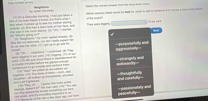 may contain errors.
Neighbors Select the correct answer from the drop-down menu.
by Julian Kennedy
(1) On a Saturday morning, I had just taken a Which sensory detail would be best for Julian to add to sentence 9 to convey a more vivid picture
bite of my bran flakes (I know, but that's what I of the event?
like) when I looked up to see my mother staring They were digging in our yard.
outside. (2) She had a stern look on her face, and
she was in her mom stance. (3) "Um," I started.
Next
(4) "What's going on?"
(5) "Neighbors," my mom replied sharply. (6)
She did not elaborate, nor did I really expect her
to, as was her style. (7) I got up to go see for
myself. —purposefully and
(8) "Oh . . . neighbors," I confirmed. (9) They
were digging in our yard. (10) Digging. (11) In our aggressively—
yard. (12) We just stood there in bewilderment for
a couple minutes before we gained enough —strangely and
composure to go outside and confront them. awkwardly—
(13) "Hey!" we yelled as we walked out
together. (14) The three of them—mom, dad,
daughter—all looked up immediately, shocked
and a bit frightened. —thoughtfully
(15) "Hey, uh . . . I guess this looks pretty and carefully—
strange, doesn't it?" the man said. (16) "You see
our dog apparently buried something out here
last week, and it's incredibly important to us. —passionately and
(17) Because of the rain a few days ago, we have peacefully—