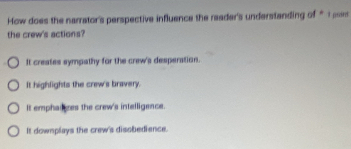 How does the narrator's perspective influence the reader's understanding of “1 par
the crew's actions?
It creates sympathy for the crew's desperation.
It highlights the crew's bravery.
It emphailzes the crew's intelligence.
It downplays the crew's disobedience.