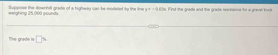 Suppose the downhill grade of a highway can be modeled by the line y=-0.03x Find the grade and the grade resistance for a gravel truck 
weighing 25,000 pounds. 
The grade is □ %.