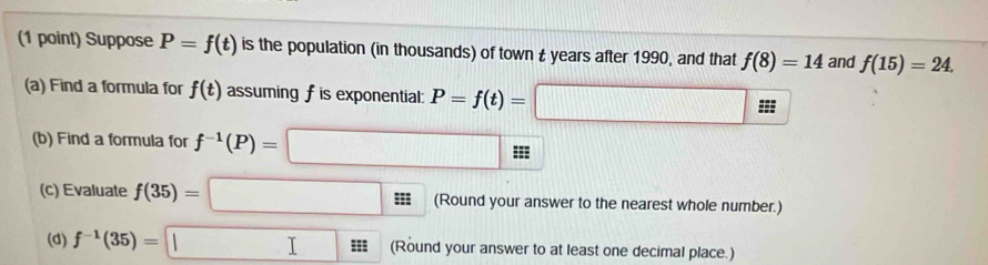 Suppose P=f(t) is the population (in thousands) of town £ years after 1990, and that f(8)=14 and f(15)=24. 
(a) Find a formula for f(t) assuming f is exponential: P=f(t)=□
(b) Find a formula for f^(-1)(P)=□
(c) Evaluate f(35)=□ (Round your answer to the nearest whole number.) 
(d) f^(-1)(35)=□ (Round your answer to at least one decimal place.)