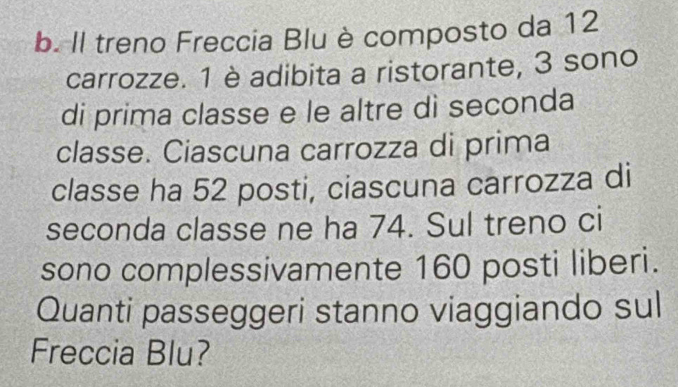 Il treno Freccia Blu è composto da 12
carrozze. 1 è adibita a ristorante, 3 sono 
di prima classe e le altre dì seconda 
classe. Ciascuna carrozza di prima 
classe ha 52 posti, ciascuna carrozza di 
seconda classe ne ha 74. Sul treno ci 
sono complessivamente 160 posti liberi. 
Quanti passeggeri stanno viaggiando sul 
Freccia Blu?