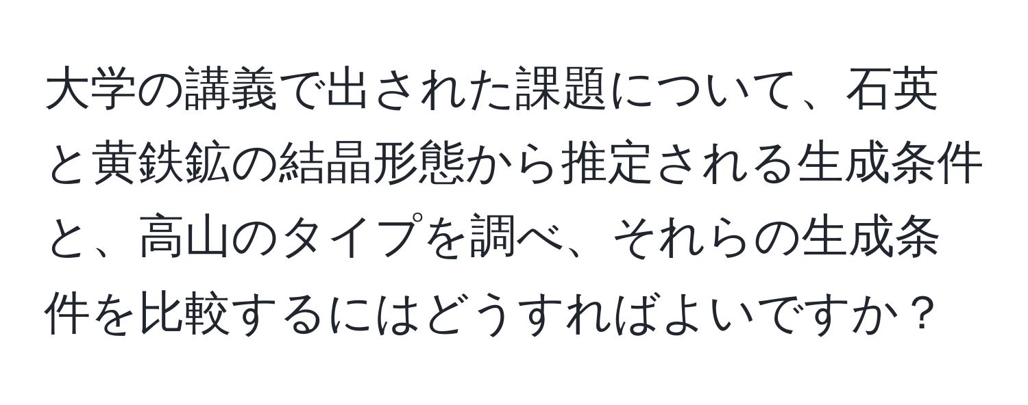 大学の講義で出された課題について、石英と黄鉄鉱の結晶形態から推定される生成条件と、高山のタイプを調べ、それらの生成条件を比較するにはどうすればよいですか？