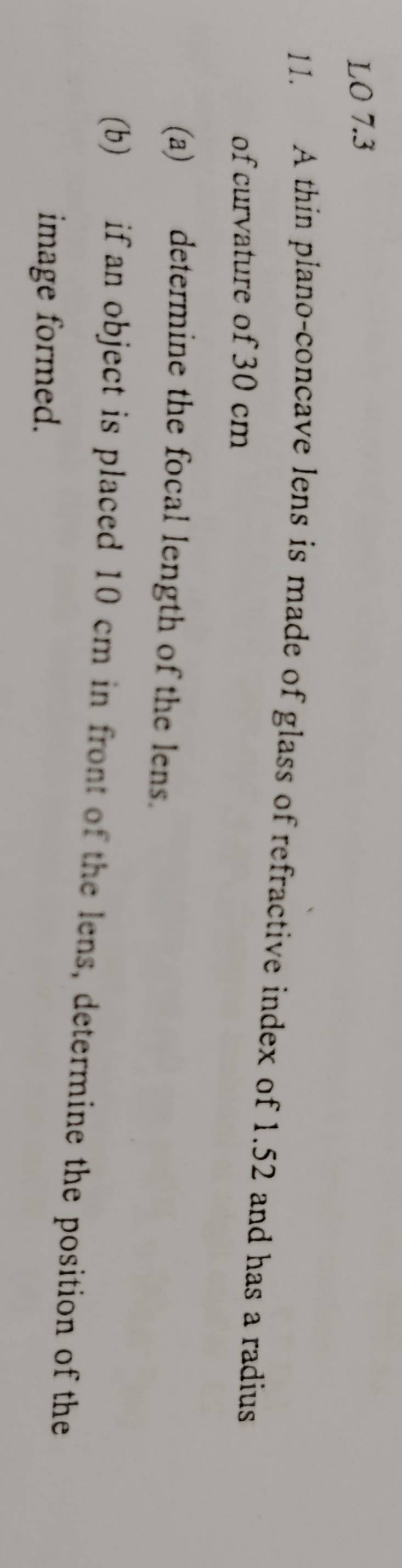 LO 7.3 
11. A thin plano-concave lens is made of glass of refractive index of 1.52 and has a radius 
of curvature of 30 cm
(a) determine the focal length of the lens. 
(b) if an object is placed 10 cm in front of the lens, determine the position of the 
image formed.