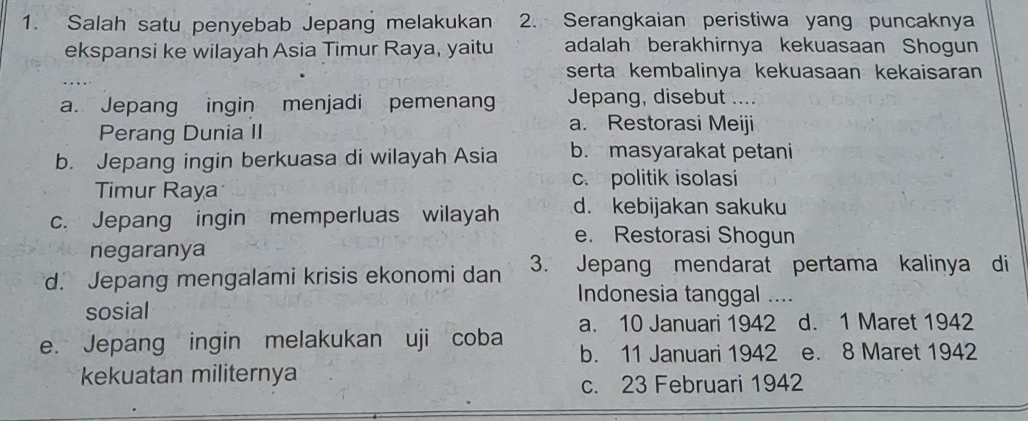 Salah satu penyebab Jepang melakukan 2. Serangkaian peristiwa yang puncaknya
ekspansi ke wilayah Asia Timur Raya, yaitu adalah berakhirnya kekuasaan Shogun
serta kembalinya kekuasaan kekaisaran
a. Jepang ingin menjadi pemenang Jepang, disebut ....
Perang Dunia II
a. Restorasi Meiji
b. Jepang ingin berkuasa di wilayah Asia b. masyarakat petani
Timur Raya
c. politik isolasi
c. Jepang ingin memperluas wilayah d. kebijakan sakuku
e. Restorasi Shogun
negaranya
d. Jepang mengalami krisis ekonomi dan 3. Jepang mendarat pertama kalinya di
Indonesia tanggal ....
sosial
e. Jepang ingin melakukan uji coba a. 10 Januari 1942 d. 1 Maret 1942
b. 11 Januari 1942 e. 8 Maret 1942
kekuatan militernya
c. 23 Februari 1942