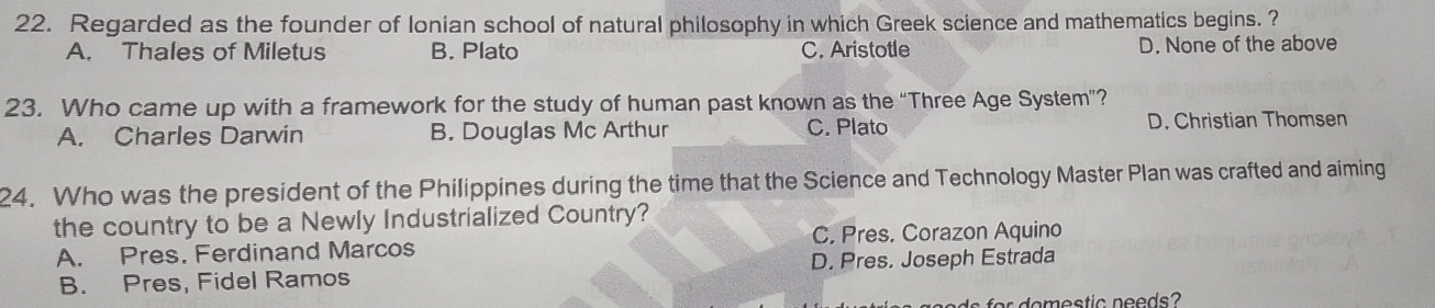 Regarded as the founder of Ionian school of natural philosophy in which Greek science and mathematics begins. ?
A. Thales of Miletus B. Plato C. Aristotle D. None of the above
23. Who came up with a framework for the study of human past known as the “Three Age System”?
A. Charles Darwin B. Douglas Mc Arthur C. Plato D. Christian Thomsen
24. Who was the president of the Philippines during the time that the Science and Technology Master Plan was crafted and aiming
the country to be a Newly Industrialized Country?
C. Pres. Corazon Aquino
A. Pres. Ferdinand Marcos
B. Pres, Fidel Ramos D. Pres. Joseph Estrada
fo o estic needs