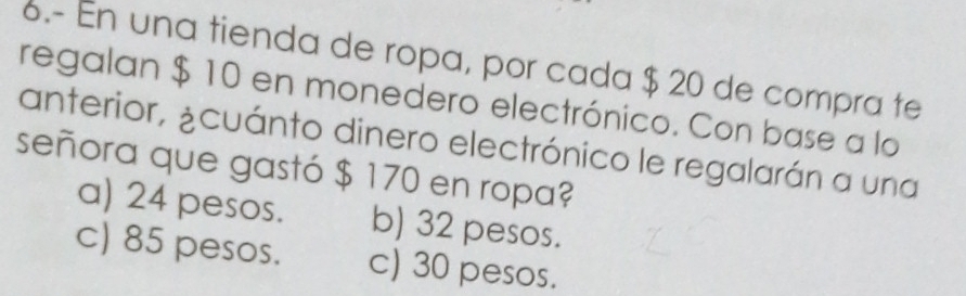 6.- En una tienda de ropa, por cada $ 20 de compra te
regalan $ 10 en monedero electrónico. Con base a lo
anterior, ¿cuánto dinero electrónico le regalarán a una
señora que gastó $ 170 en ropa?
a) 24 pesos. b) 32 pesos.
c) 85 pesos. c) 30 pesos.