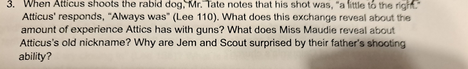 When Atticus shoots the rabid dog, Mr. Tate notes that his shot was, “a little to the right.” 
Atticus' responds, “Always was” (Lee 110). What does this exchange reveal about the 
amount of experience Attics has with guns? What does Miss Maudie reveal about 
Atticus's old nickname? Why are Jem and Scout surprised by their father's shooting 
ability?