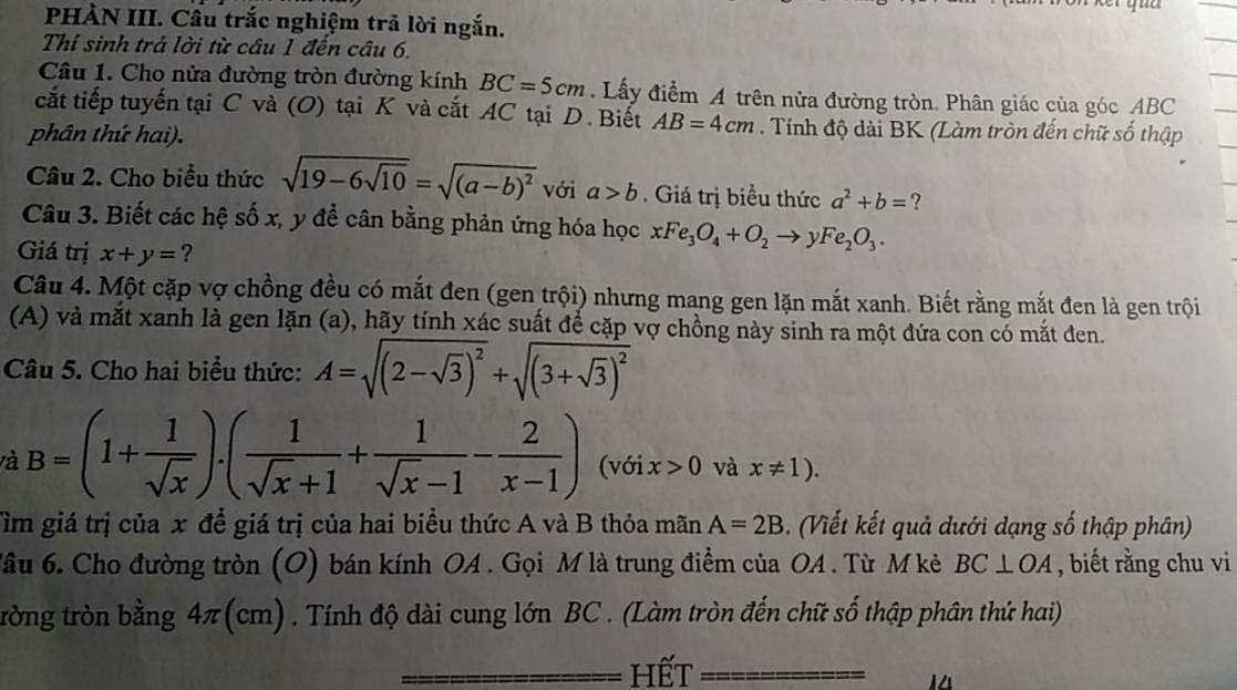 PHÀN III. Cầu trắc nghiệm trả lời ngắn.
Thí sinh trả lời từ câu 1 đến câu 6.
Câu 1. Cho nửa đường tròn đường kính BC=5cm. Lấy điểm A trên nửa đường tròn. Phân giác của góc ABC
cắt tiếp tuyến tại C và (O) tại K và cắt AC tại D. Biết AB=4cm. Tính độ dài BK (Làm tròn đến chữ số thập
phân thứ hai).
Câu 2. Cho biểu thức sqrt(19-6sqrt 10)=sqrt((a-b)^2) với a>b. Giá trị biểu thức a^2+b= ?
Câu 3. Biết các hệ số x, y để cân bằng phản ứng hóa học xFe_3O_4+O_2to yFe_2O_3.
Giá trị x+y= ?
Câu 4. Một cặp vợ chồng đều có mắt đen (gen trội) nhưng mang gen lặn mắt xanh. Biết rằng mắt đen là gen trội
(A) và mắt xanh là gen lặn (a), hãy tính xác suất để cặp vợ chồng này sinh ra một đứa con có mắt đen.
Câu 5. Cho hai biểu thức: A=sqrt((2-sqrt 3))^2+sqrt((3+sqrt 3))^2
và B=(1+ 1/sqrt(x) ).( 1/sqrt(x)+1 + 1/sqrt(x)-1 - 2/x-1 ) (với x>0 và x!= 1).
Tìm giá trị của x để giá trị của hai biểu thức A và B thỏa mãn A=2B. (Viết kết quả dưới dạng số thập phân)
Tâu 6. Cho đường tròn (O) bán kính OA . Gọi M là trung điểm của OA . Từ M kẻ BC⊥ OA , biết rằng chu vi
trờng tròn bằng 4π (cm) . Tính độ dài cung lớn BC . (Làm tròn đến chữ số thập phân thứ hai)
hết
A△