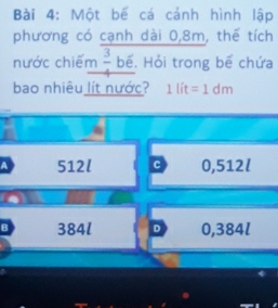 Một bế cá cánh hình lập
phương có cạnh dài 0, 8m, thế tích
nước chiếm  3/4  bể. Hỏi trong bể chứa
bao nhiêu lít nước? 1lit=1dm
A 512l c 0,512l
B 384l D 0,384l