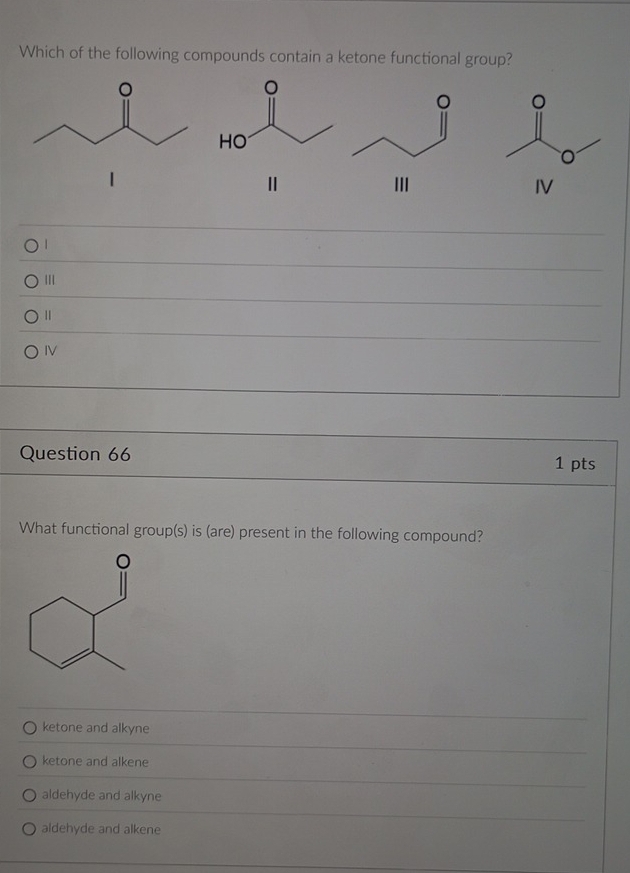 Which of the following compounds contain a ketone functional group?

1
Ⅱ
IV
|
||
Ⅱ
IV
Question 66
1 pts
What functional group(s) is (are) present in the following compound?
ketone and alkyne
ketone and alkene
aldehyde and alkyne
aldehyde and alkene