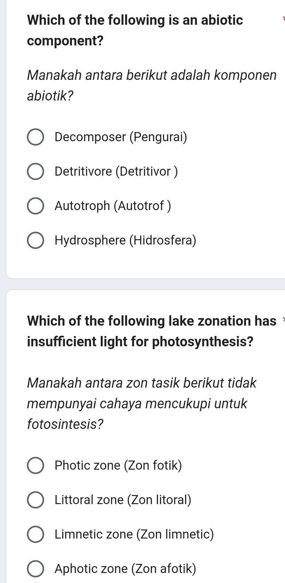 Which of the following is an abiotic
component?
Manakah antara berikut adalah komponen
abiotik?
Decomposer (Pengurai)
Detritivore (Detritivor )
Autotroph (Autotrof )
Hydrosphere (Hidrosfera)
Which of the following lake zonation has 
insufficient light for photosynthesis?
Manakah antara zon tasik berikut tidak
mempunyai cahaya mencukupi untuk
fotosintesis?
Photic zone (Zon fotik)
Littoral zone (Zon litoral)
Limnetic zone (Zon limnetic)
Aphotic zone (Zon afotik)