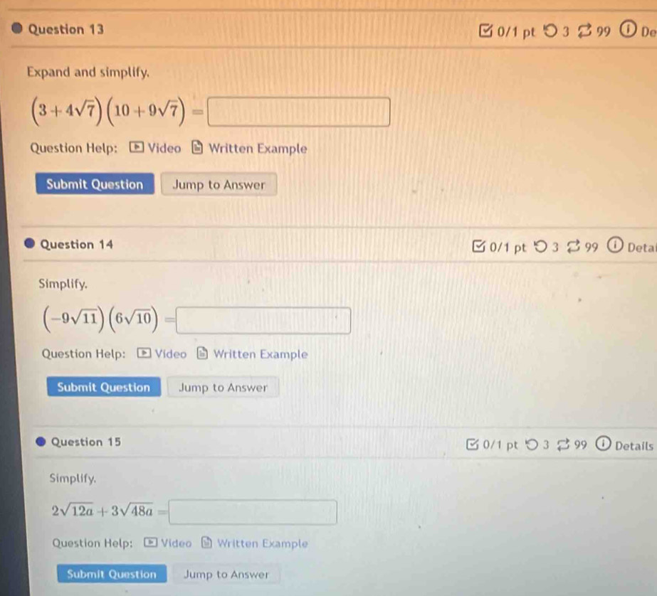 □ 0/1 pt 5 3 B99 D De
Expand and simplify.
(3+4sqrt(7))(10+9sqrt(7))=□
Question Help: Video Written Example
Submit Question Jump to Answer
Question 14 0/1 pt ： つ 3 % 99 Deta
Simplify.
(-9sqrt(11))(6sqrt(10))=□
Question Help: Video Written Example
Submit Question Jump to Answer
Question 15 0/1 pt 0 3 29 Details
Simplify.
2sqrt(12a)+3sqrt(48a)=□
Question Help: Video Written Example
Submit Question Jump to Answer