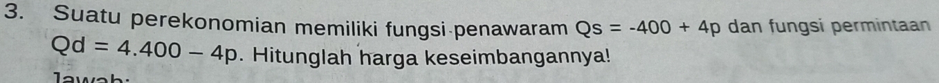 Suatu perekonomian memiliki fungsi penawaram Qs=-400+4p dan fungsi permintaan
Qd=4.400-4p. Hitunglah harga keseimbangannya!