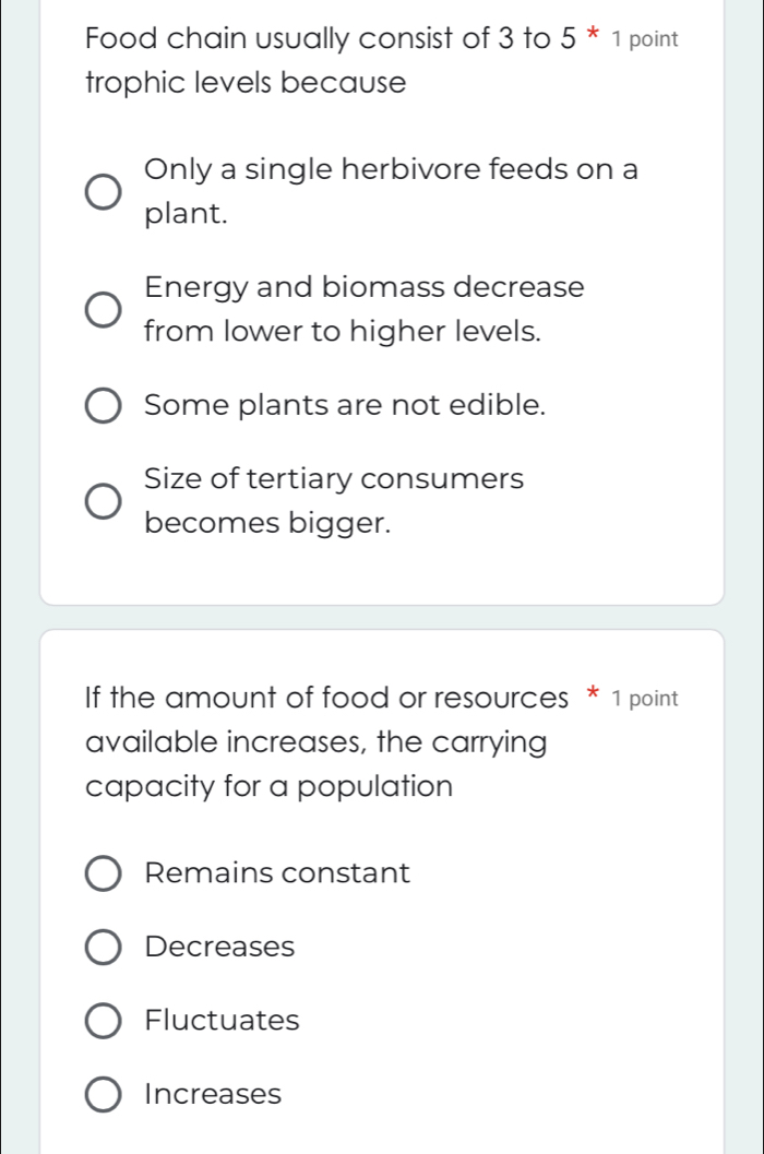 Food chain usually consist of 3 to 5^*1 point
trophic levels because
Only a single herbivore feeds on a
plant.
Energy and biomass decrease
from lower to higher levels.
Some plants are not edible.
Size of tertiary consumers
becomes bigger.
If the amount of food or resources * 1 point
available increases, the carrying
capacity for a population
Remains constant
Decreases
Fluctuates
Increases